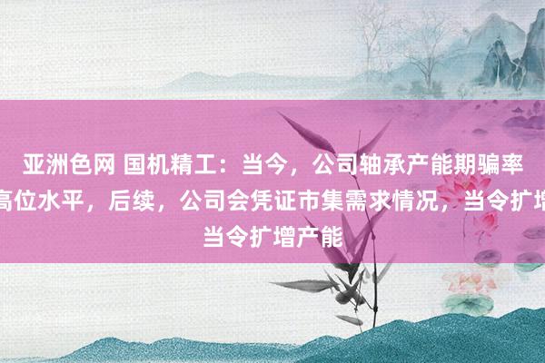 亚洲色网 国机精工：当今，公司轴承产能期骗率处于高位水平，后续，公司会凭证市集需求情况，当令扩增产能