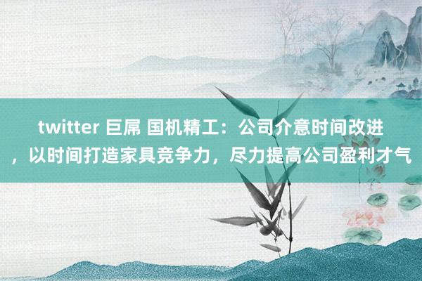 twitter 巨屌 国机精工：公司介意时间改进，以时间打造家具竞争力，尽力提高公司盈利才气