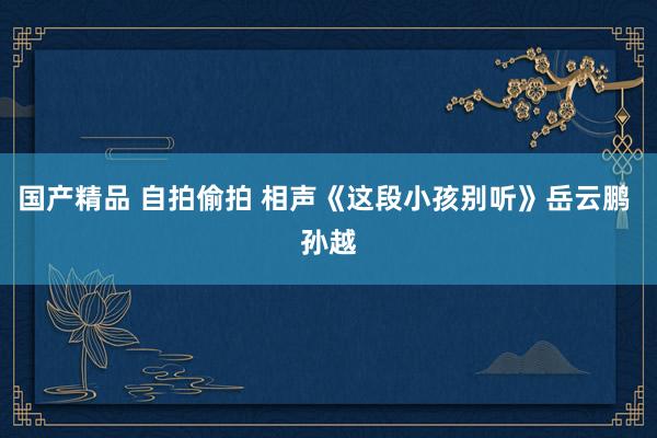 国产精品 自拍偷拍 相声《这段小孩别听》岳云鹏 孙越
