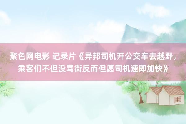 聚色网电影 记录片《异邦司机开公交车去越野，乘客们不但没骂街反而但愿司机速即加快》