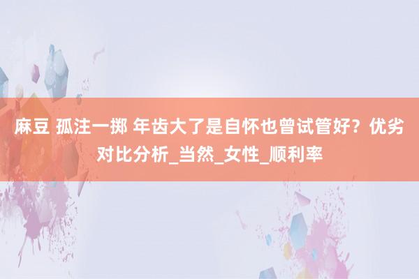 麻豆 孤注一掷 年齿大了是自怀也曾试管好？优劣对比分析_当然_女性_顺利率
