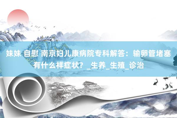 妹妹 自慰 南京妇儿康病院专科解答：输卵管堵塞有什么样症状？_生养_生殖_诊治