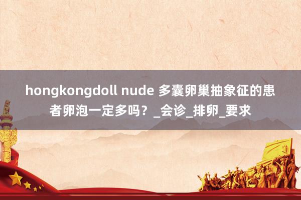hongkongdoll nude 多囊卵巢抽象征的患者卵泡一定多吗？_会诊_排卵_要求
