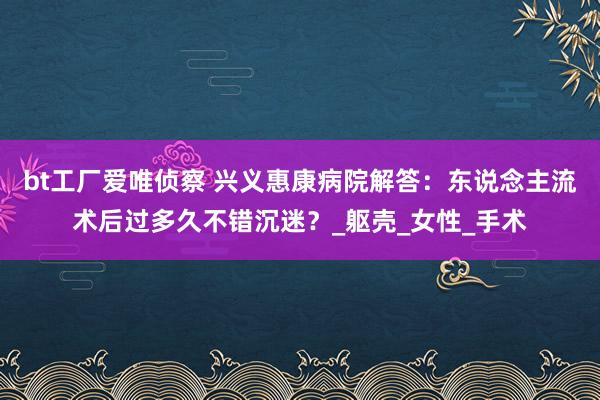 bt工厂爱唯侦察 兴义惠康病院解答：东说念主流术后过多久不错沉迷？_躯壳_女性_手术