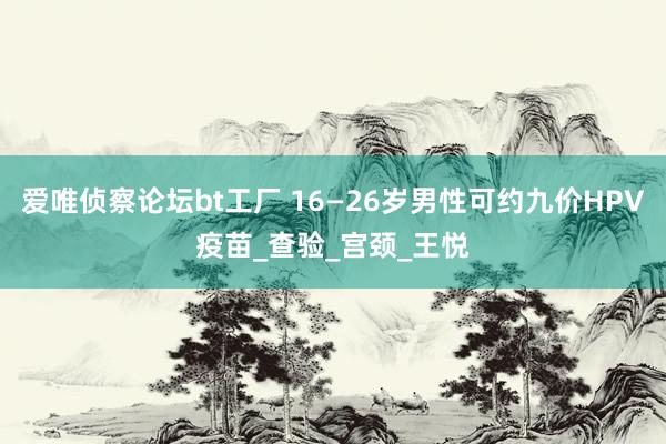 爱唯侦察论坛bt工厂 16—26岁男性可约九价HPV疫苗_查验_宫颈_王悦
