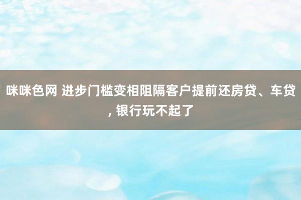 咪咪色网 进步门槛变相阻隔客户提前还房贷、车贷， 银行玩不起了