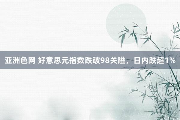 亚洲色网 好意思元指数跌破98关隘，日内跌超1%