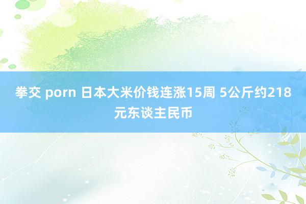 拳交 porn 日本大米价钱连涨15周 5公斤约218元东谈主民币