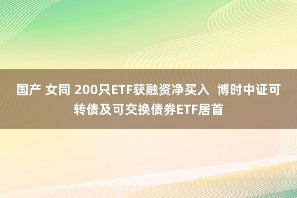 国产 女同 200只ETF获融资净买入  博时中证可转债及可交换债券ETF居首