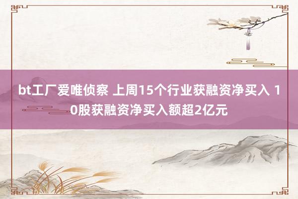 bt工厂爱唯侦察 上周15个行业获融资净买入 10股获融资净买入额超2亿元