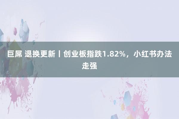 巨屌 退换更新丨创业板指跌1.82%，小红书办法走强