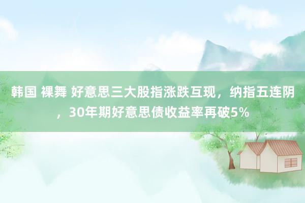 韩国 裸舞 好意思三大股指涨跌互现，纳指五连阴，30年期好意思债收益率再破5%