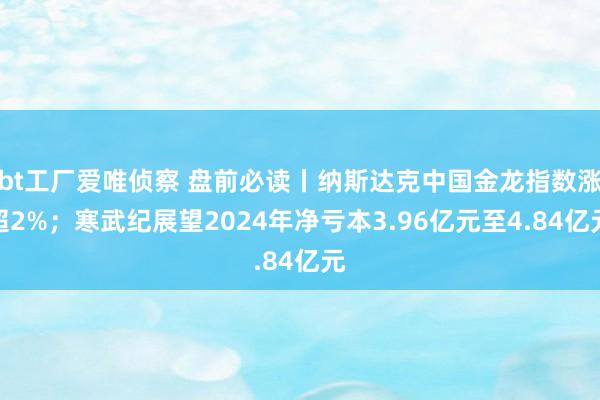bt工厂爱唯侦察 盘前必读丨纳斯达克中国金龙指数涨超2%；寒武纪展望2024年净亏本3.96亿元至4.84亿元