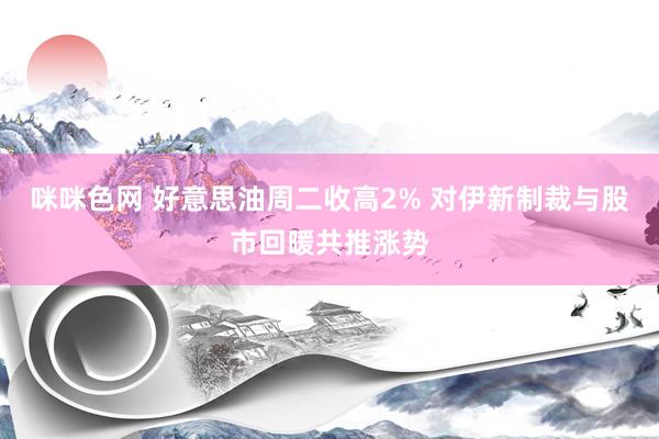 咪咪色网 好意思油周二收高2% 对伊新制裁与股市回暖共推涨势