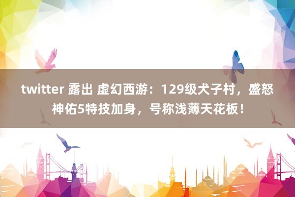 twitter 露出 虚幻西游：129级犬子村，盛怒神佑5特技加身，号称浅薄天花板！
