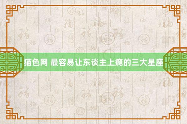 猫色网 最容易让东谈主上瘾的三大星座