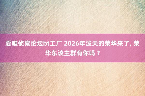爱唯侦察论坛bt工厂 2026年泼天的荣华来了， 荣华东谈主群有你吗 ?