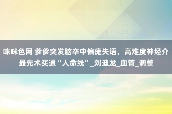 咪咪色网 爹爹突发脑卒中偏瘫失语，高难度神经介最先术买通“人命线”_刘迪龙_血管_调整