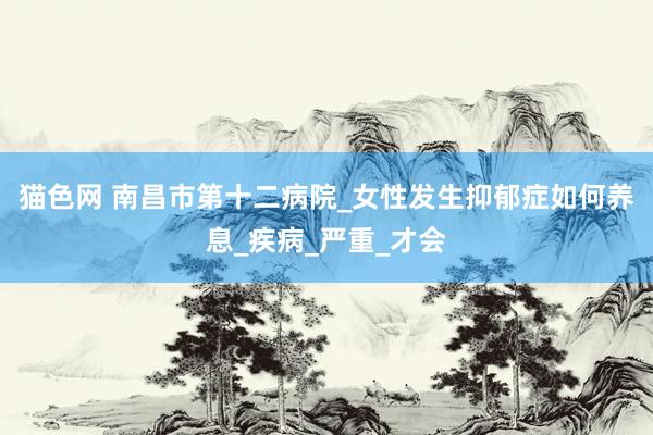 猫色网 南昌市第十二病院_女性发生抑郁症如何养息_疾病_严重_才会