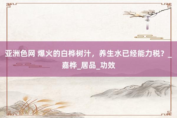 亚洲色网 爆火的白桦树汁，养生水已经能力税？_嘉桦_居品_功效