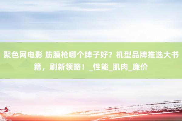 聚色网电影 筋膜枪哪个牌子好？机型品牌推选大书籍，刷新领略！_性能_肌肉_廉价