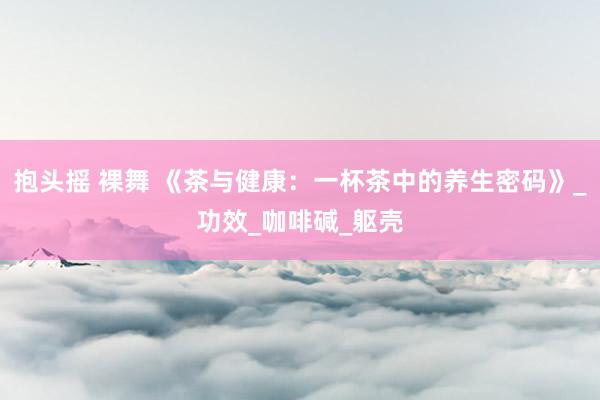 抱头摇 裸舞 《茶与健康：一杯茶中的养生密码》_功效_咖啡碱_躯壳