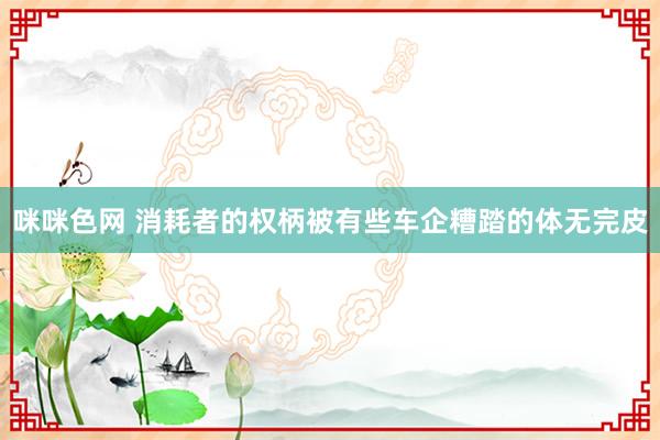 咪咪色网 消耗者的权柄被有些车企糟踏的体无完皮