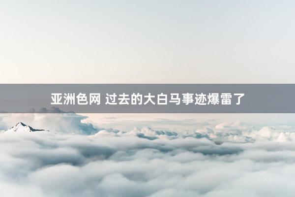 亚洲色网 过去的大白马事迹爆雷了