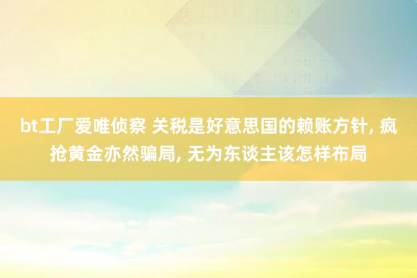 bt工厂爱唯侦察 关税是好意思国的赖账方针， 疯抢黄金亦然骗局， 无为东谈主该怎样布局