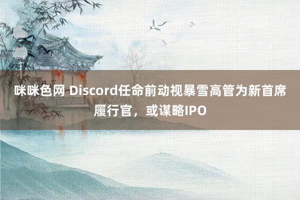 咪咪色网 Discord任命前动视暴雪高管为新首席履行官，或谋略IPO
