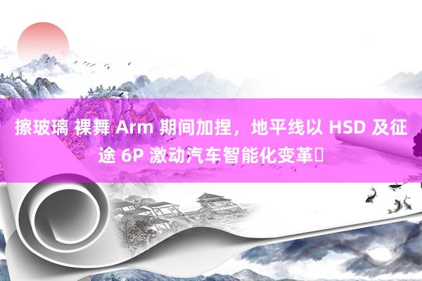 擦玻璃 裸舞 Arm 期间加捏，地平线以 HSD 及征途 6P 激动汽车智能化变革​