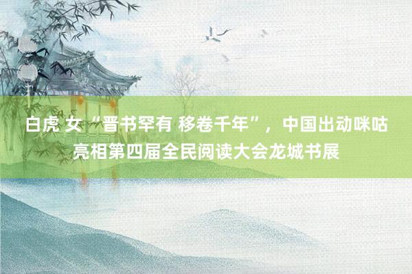 白虎 女 “晋书罕有 移卷千年”，中国出动咪咕亮相第四届全民阅读大会龙城书展