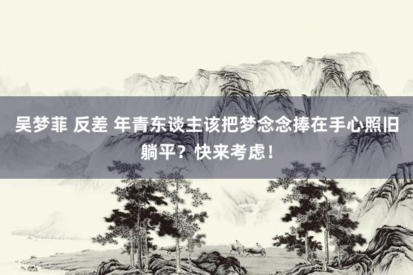 吴梦菲 反差 年青东谈主该把梦念念捧在手心照旧躺平？快来考虑！