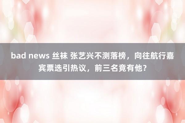 bad news 丝袜 张艺兴不测落榜，向往航行嘉宾票选引热议，前三名竟有他？
