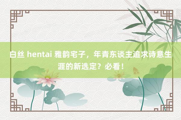 白丝 hentai 雅韵宅子，年青东谈主追求诗意生涯的新选定？必看！