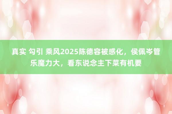 真实 勾引 乘风2025陈德容被感化，侯佩岑管乐魔力大，看东说念主下菜有机要