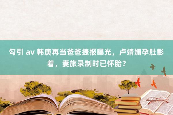 勾引 av 韩庚再当爸爸捷报曝光，卢靖姗孕肚彰着，妻旅录制时已怀胎？