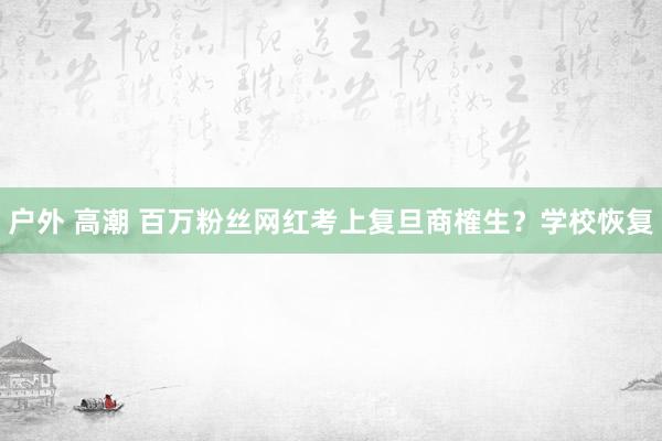 户外 高潮 百万粉丝网红考上复旦商榷生？学校恢复