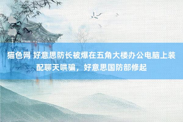 猫色网 好意思防长被爆在五角大楼办公电脑上装配聊天哄骗，好意思国防部修起