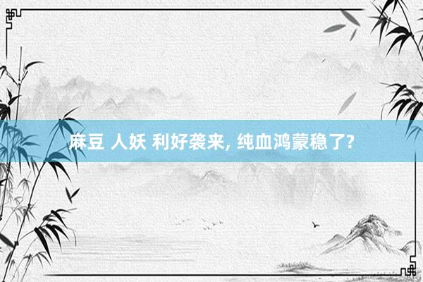 麻豆 人妖 利好袭来， 纯血鸿蒙稳了?