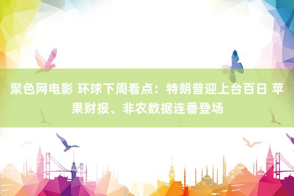 聚色网电影 环球下周看点：特朗普迎上台百日 苹果财报、非农数据连番登场