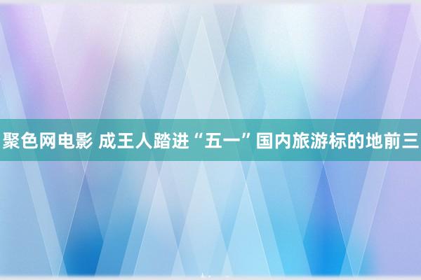 聚色网电影 成王人踏进“五一”国内旅游标的地前三