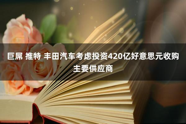 巨屌 推特 丰田汽车考虑投资420亿好意思元收购主要供应商