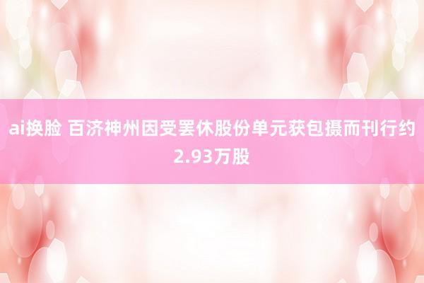 ai换脸 百济神州因受罢休股份单元获包摄而刊行约2.93万股