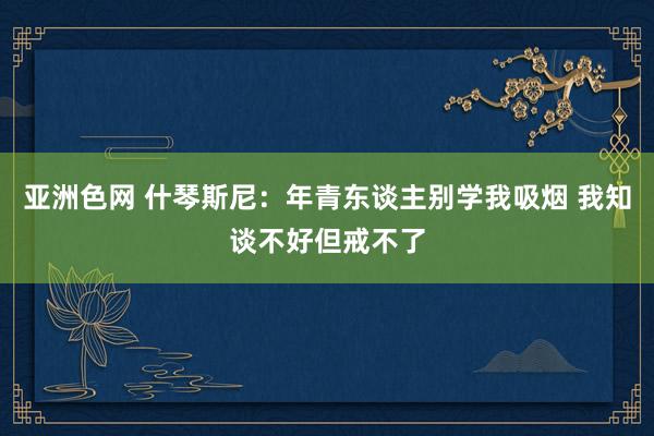 亚洲色网 什琴斯尼：年青东谈主别学我吸烟 我知谈不好但戒不了