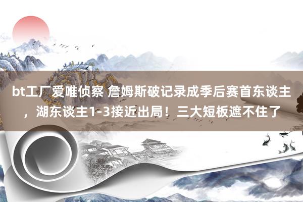 bt工厂爱唯侦察 詹姆斯破记录成季后赛首东谈主，湖东谈主1-3接近出局！三大短板遮不住了