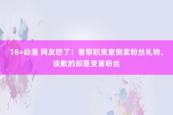 18+动漫 网友怒了！曾黎职责室倒卖粉丝礼物，谈歉的却是受害粉丝