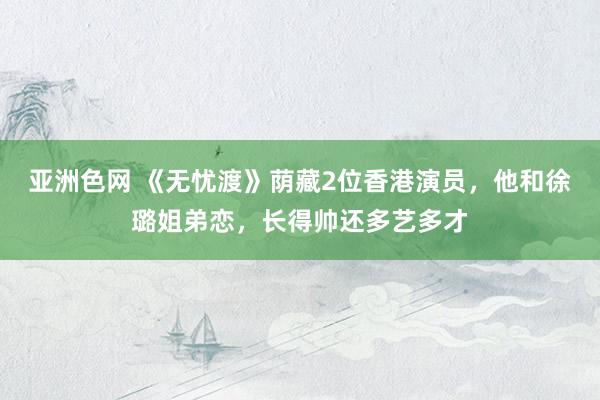 亚洲色网 《无忧渡》荫藏2位香港演员，他和徐璐姐弟恋，长得帅还多艺多才