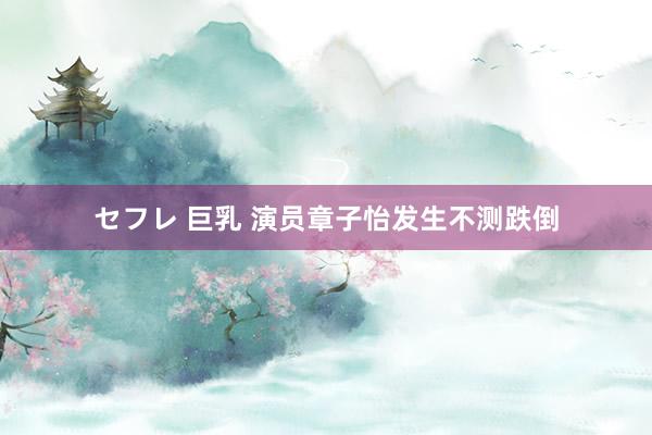 セフレ 巨乳 演员章子怡发生不测跌倒