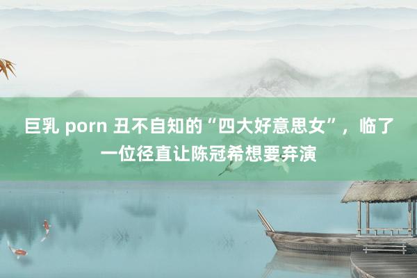 巨乳 porn 丑不自知的“四大好意思女”，临了一位径直让陈冠希想要弃演